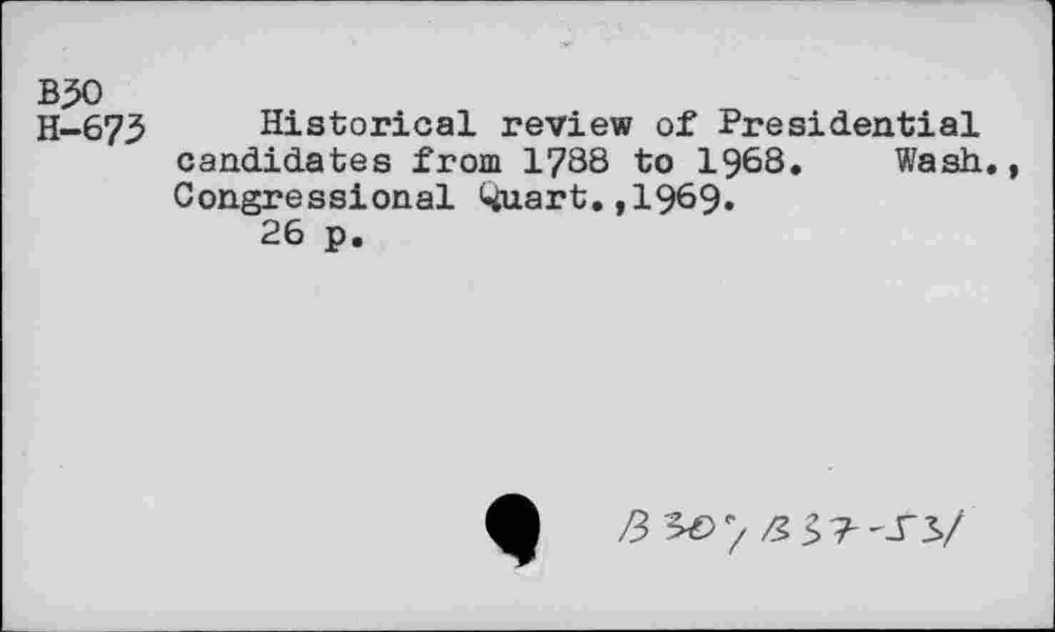 ﻿B50
H-673
Historical review of Presidential candidates from 1788 to 1968. Wash., Congressional Quart.,1969.
26 p.
3